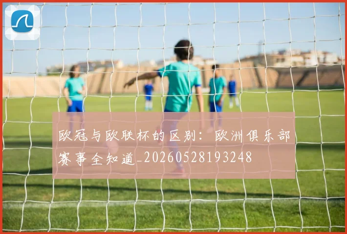 欧冠与欧联杯的区别:欧洲俱乐部赛事全知道_20260528193248