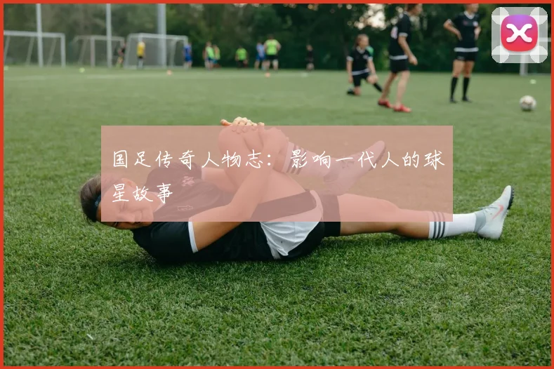 国足传奇人物志：影响一代人的球星故事